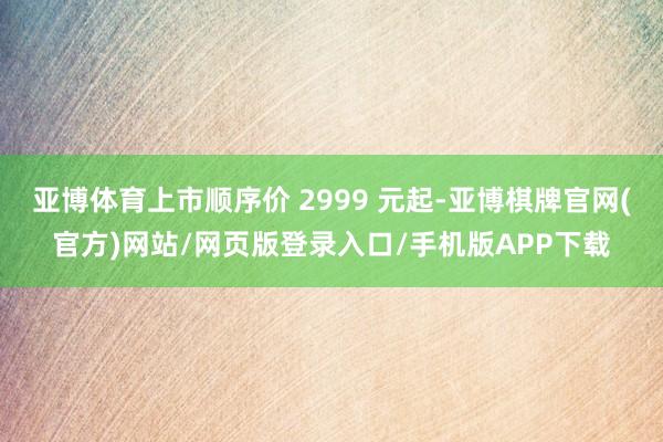 亚博体育上市顺序价 2999 元起-亚博棋牌官网(官方)网站/网页版登录入口/手机版APP下载