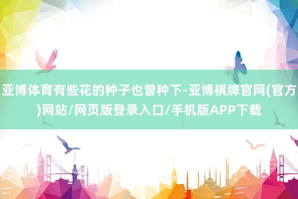 亚博体育有些花的种子也曾种下-亚博棋牌官网(官方)网站/网页版登录入口/手机版APP下载