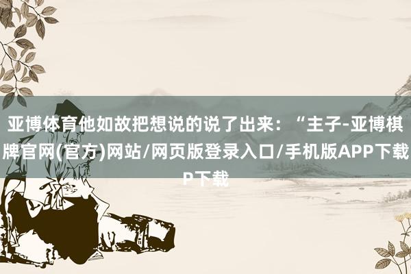 亚博体育他如故把想说的说了出来：“主子-亚博棋牌官网(官方)网站/网页版登录入口/手机版APP下载