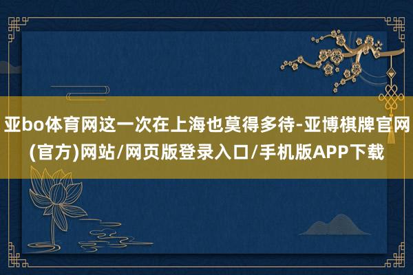 亚bo体育网这一次在上海也莫得多待-亚博棋牌官网(官方)网站/网页版登录入口/手机版APP下载
