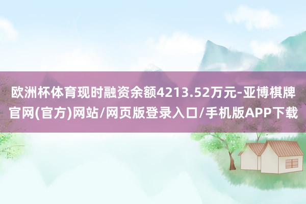 欧洲杯体育现时融资余额4213.52万元-亚博棋牌官网(官方)网站/网页版登录入口/手机版APP下载