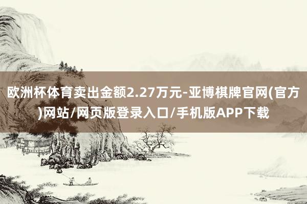 欧洲杯体育卖出金额2.27万元-亚博棋牌官网(官方)网站/网页版登录入口/手机版APP下载