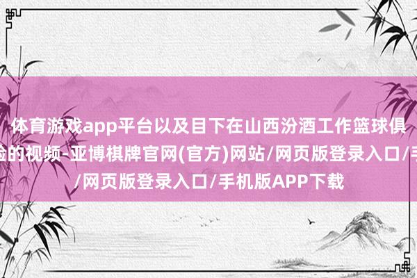 体育游戏app平台以及目下在山西汾酒工作篮球俱乐部后生队查验的视频-亚博棋牌官网(官方)网站/网页版登录入口/手机版APP下载