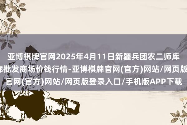 亚博棋牌官网2025年4月11日新疆兵团农二师库尔勒市孔雀农副居品轮廓批发商场价钱行情-亚博棋牌官网(官方)网站/网页版登录入口/手机版APP下载