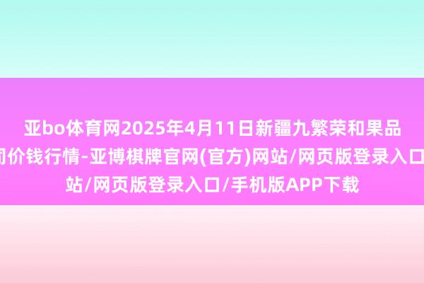 亚bo体育网2025年4月11日新疆九繁荣和果品计较科罚有限公司价钱行情-亚博棋牌官网(官方)网站/网页版登录入口/手机版APP下载