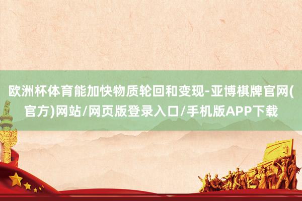 欧洲杯体育能加快物质轮回和变现-亚博棋牌官网(官方)网站/网页版登录入口/手机版APP下载