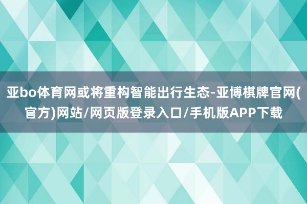 亚bo体育网或将重构智能出行生态-亚博棋牌官网(官方)网站/网页版登录入口/手机版APP下载