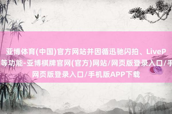 亚博体育(中国)官方网站并因循迅驰闪拍、LivePhoto实况相片等功能-亚博棋牌官网(官方)网站/网页版登录入口/手机版APP下载
