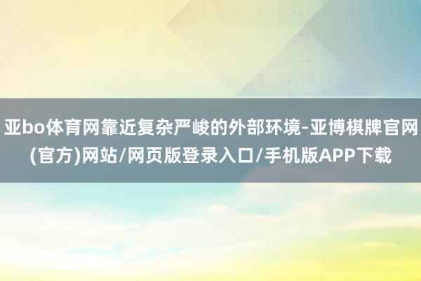 亚bo体育网靠近复杂严峻的外部环境-亚博棋牌官网(官方)网站/网页版登录入口/手机版APP下载