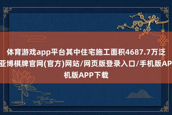 体育游戏app平台其中住宅施工面积4687.7万泛泛米-亚博棋牌官网(官方)网站/网页版登录入口/手机版APP下载