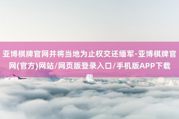 亚博棋牌官网并将当地为止权交还缅军-亚博棋牌官网(官方)网站/网页版登录入口/手机版APP下载