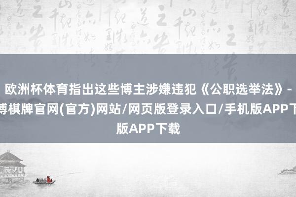 欧洲杯体育指出这些博主涉嫌违犯《公职选举法》-亚博棋牌官网(官方)网站/网页版登录入口/手机版APP下载